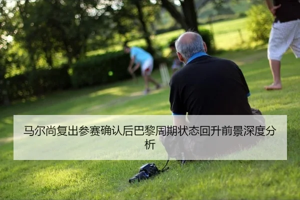 马尔尚复出参赛确认后巴黎周期状态回升前景深度分析